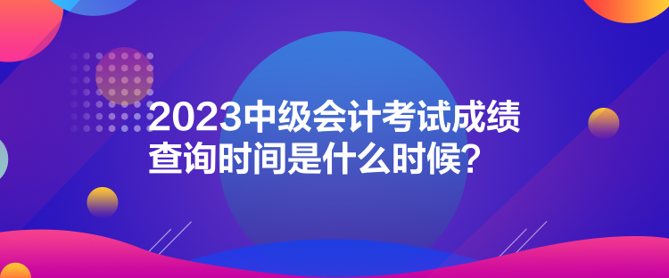 2023中級會計考試成績查詢時間是什么時候？