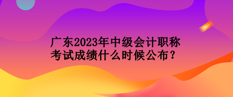 廣東2023年中級會計職稱考試成績什么時候公布？