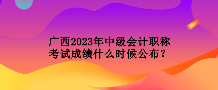 廣西2023年中級(jí)會(huì)計(jì)職稱(chēng)考試成績(jī)什么時(shí)候公布？