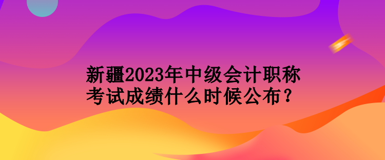 新疆2023年中級會(huì)計(jì)職稱考試成績什么時(shí)候公布？