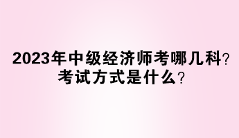 2023年中級經(jīng)濟(jì)師考哪幾科？考試方式是什么？