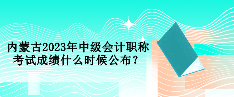 內蒙古2023年中級會計職稱考試成績什么時候公布？