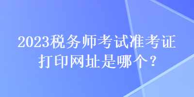 2023稅務(wù)師考試準(zhǔn)考證打印網(wǎng)址是哪個(gè)？
