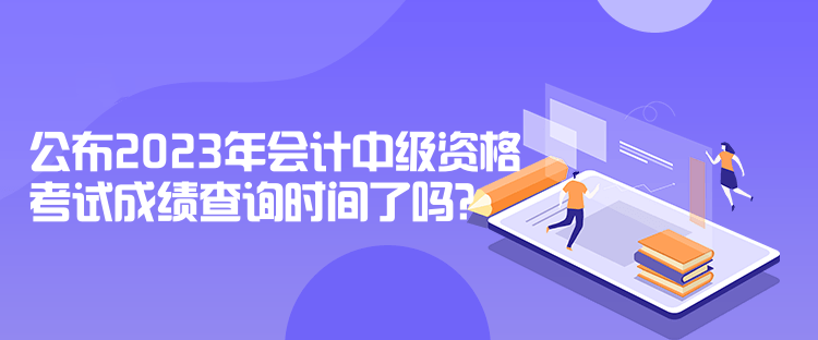 公布2023年會(huì)計(jì)中級(jí)資格考試成績(jī)查詢(xún)時(shí)間了嗎？