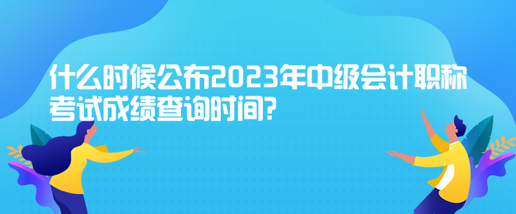 什么時(shí)候公布2023年中級會(huì)計(jì)職稱考試成績查詢時(shí)間？