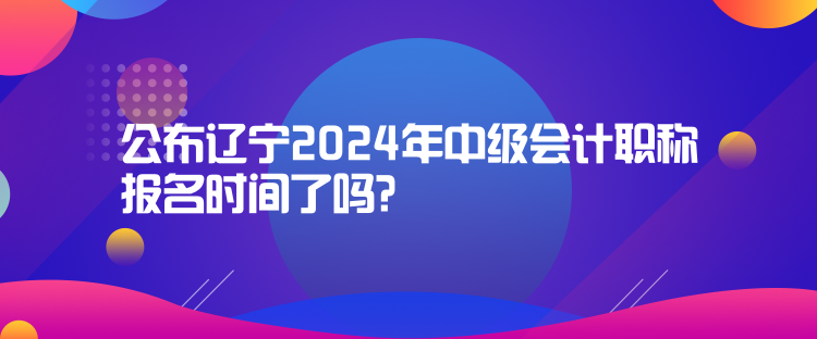 公布遼寧2024年中級會計(jì)職稱報名時間了嗎？