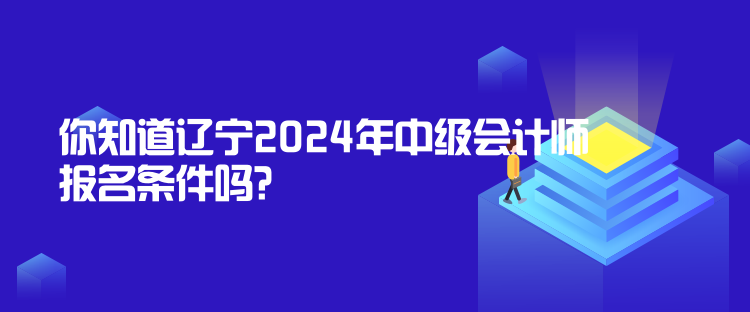 你知道遼寧2024年中級會計師報名條件嗎？