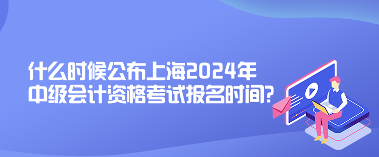 什么時候公布上海2024年中級會計資格考試報名時間？