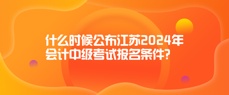 什么時候公布江蘇2024年會計中級考試報名條件？