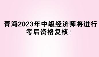 青海2023年中級經(jīng)濟師將進行考后資格復核！