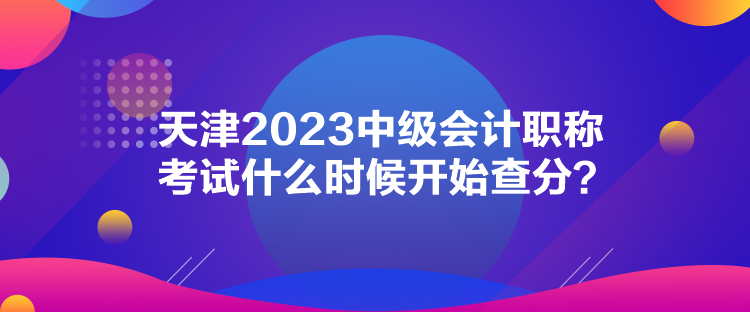天津2023中級(jí)會(huì)計(jì)職稱(chēng)考試什么時(shí)候開(kāi)始查分？