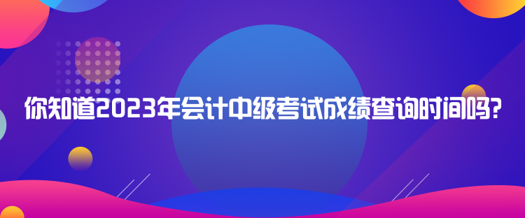 你知道2023年會(huì)計(jì)中級(jí)考試成績(jī)查詢時(shí)間嗎？