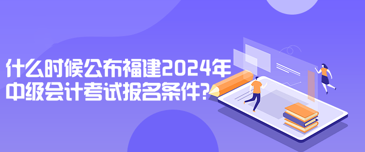 什么時(shí)候公布福建2024年中級會(huì)計(jì)考試報(bào)名條件？