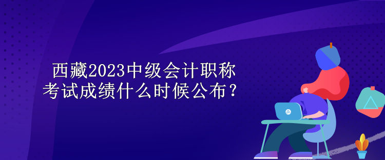 西藏2023中級會計(jì)職稱考試成績什么時(shí)候公布？