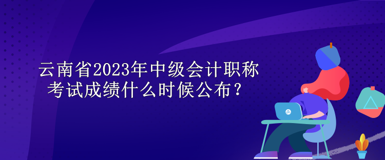 云南省2023年中級(jí)會(huì)計(jì)職稱考試成績(jī)什么時(shí)候公布？