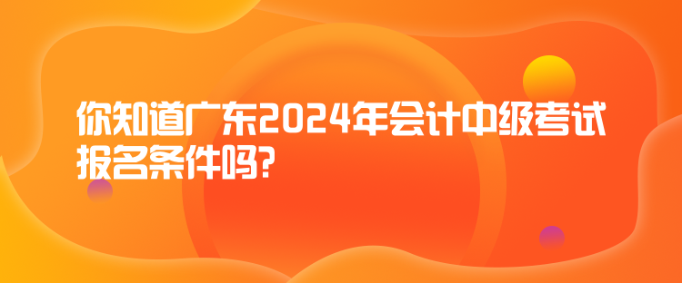 你知道廣東2024年會計中級考試報名條件嗎？
