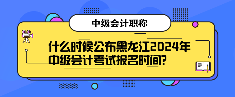 什么時候公布黑龍江2024年中級會計考試報名時間？