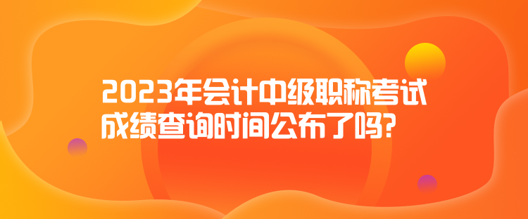 2023年會(huì)計(jì)中級(jí)職稱考試成績(jī)查詢時(shí)間公布了嗎？