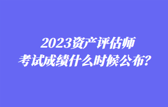 2023資產(chǎn)評估師考試成績什么時候公布？