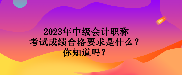 2023年中級會計職稱考試成績合格要求是什么？你知道嗎？