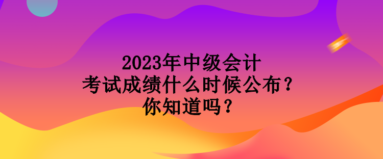 2023年中級會計考試成績什么時候公布？你知道嗎？