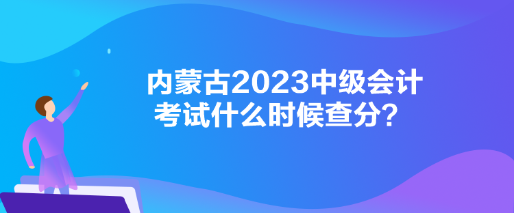 內(nèi)蒙古2023中級(jí)會(huì)計(jì)考試什么時(shí)候查分？