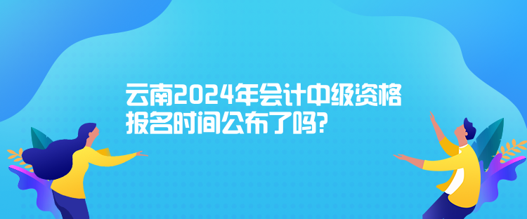云南2024年會計中級資格報名時間公布了嗎？