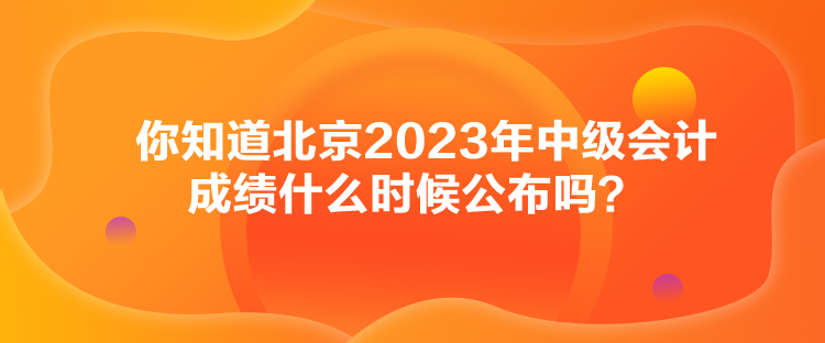你知道北京2023年中級(jí)會(huì)計(jì)成績(jī)什么時(shí)候公布嗎？