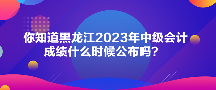 你知道黑龍江2023年中級會計成績什么時候公布嗎？