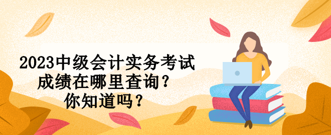 2023中級會計(jì)實(shí)務(wù)考試成績在哪里查詢？你知道嗎？