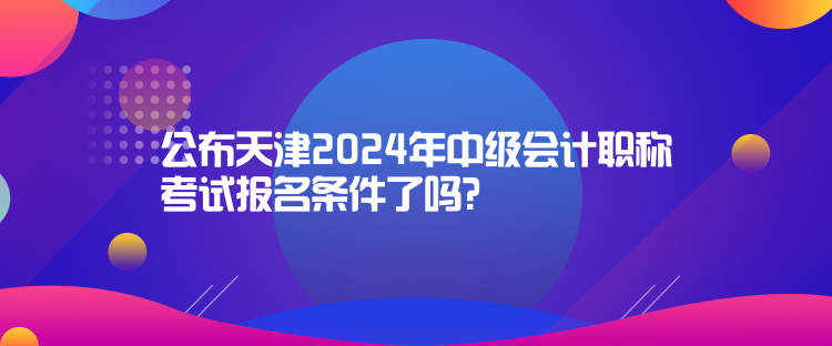 公布天津2024年中級(jí)會(huì)計(jì)職稱考試報(bào)名條件了嗎？