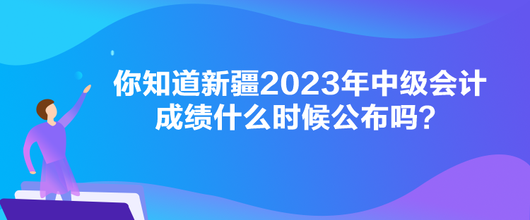 你知道新疆2023年中級(jí)會(huì)計(jì)成績什么時(shí)候公布嗎？