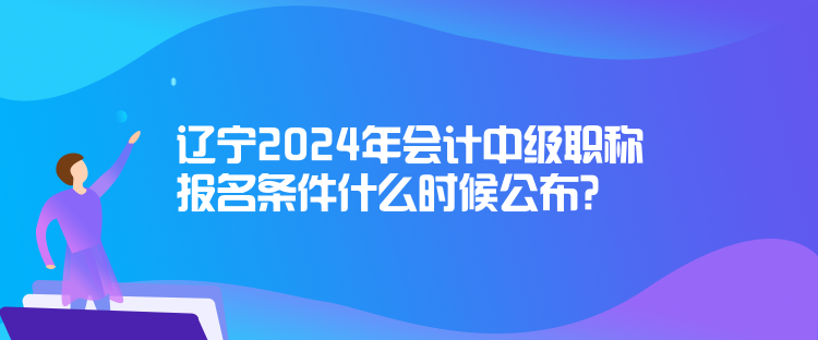 遼寧2024年會計中級職稱報名條件什么時候公布？