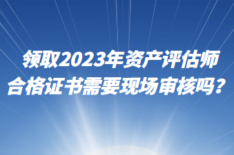 領(lǐng)取2023年資產(chǎn)評(píng)估師合格證書需要現(xiàn)場(chǎng)審核嗎？