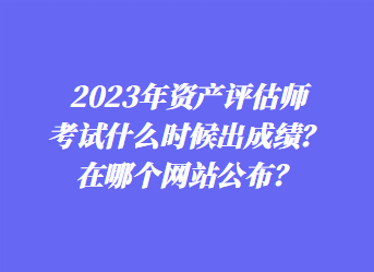 2023年資產(chǎn)評(píng)估師考試什么時(shí)候出成績(jī)？在哪個(gè)網(wǎng)站公布？