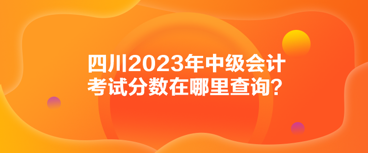 四川2023年中級會計(jì)考試分?jǐn)?shù)在哪里查詢？