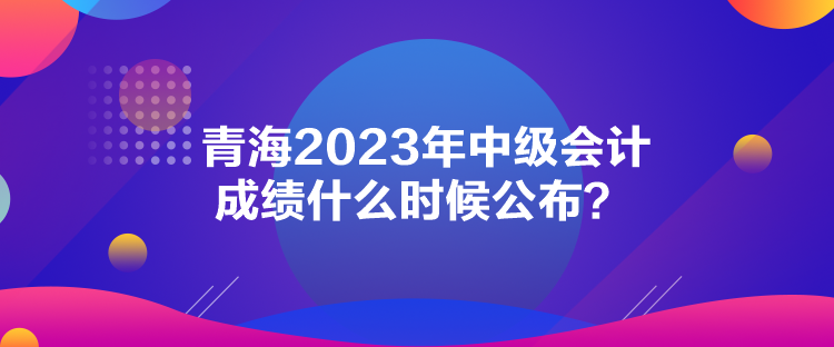 青海2023年中級會計成績什么時候公布？
