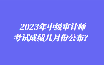 2023年中級審計師考試成績幾月份公布？