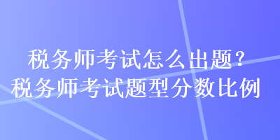 稅務(wù)師考試怎么出題？稅務(wù)師考試題型分?jǐn)?shù)比例