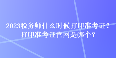 2023稅務(wù)師什么時(shí)候打印準(zhǔn)考證？打印準(zhǔn)考證官網(wǎng)是哪個(gè)？