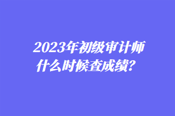 2023年初級(jí)審計(jì)師什么時(shí)候查成績(jī)？