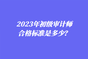 2023年初級審計師合格標準是多少？
