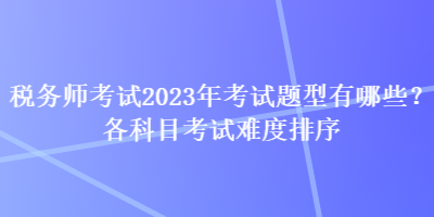 稅務(wù)師考試2023年考試題型有哪些？各科目考試難度排序