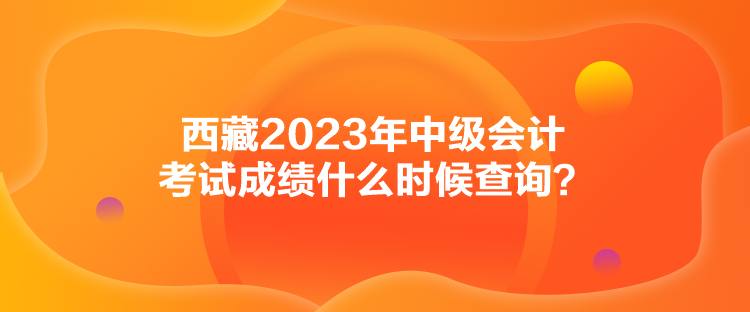西藏2023年中級(jí)會(huì)計(jì)考試成績(jī)什么時(shí)候查詢？