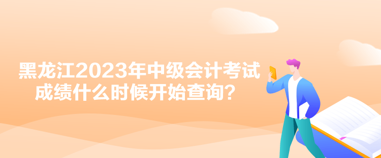 黑龍江2023年中級會計考試成績什么時候開始查詢？