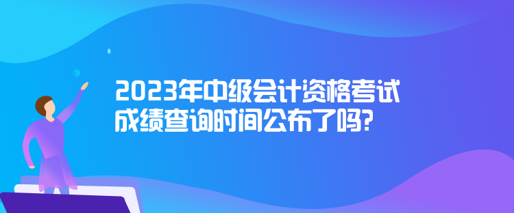2023年中級(jí)會(huì)計(jì)資格考試成績(jī)查詢時(shí)間公布了嗎？