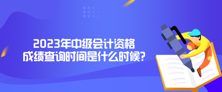 2023年中級會計資格成績查詢時間是什么時候？