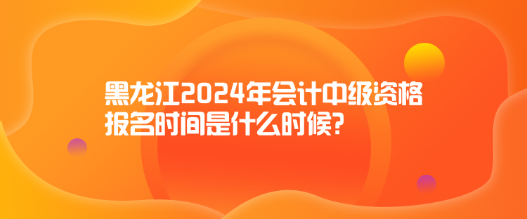 黑龍江2024年會(huì)計(jì)中級(jí)資格報(bào)名時(shí)間是什么時(shí)候？