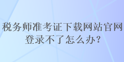 稅務(wù)師準(zhǔn)考證下載網(wǎng)站官網(wǎng)登錄不了怎么辦？