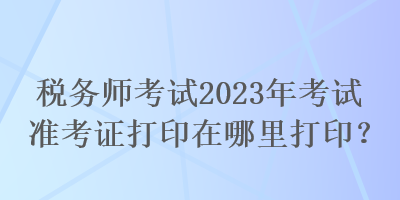 稅務(wù)師考試2023年考試準(zhǔn)考證打印在哪里打?。? suffix=